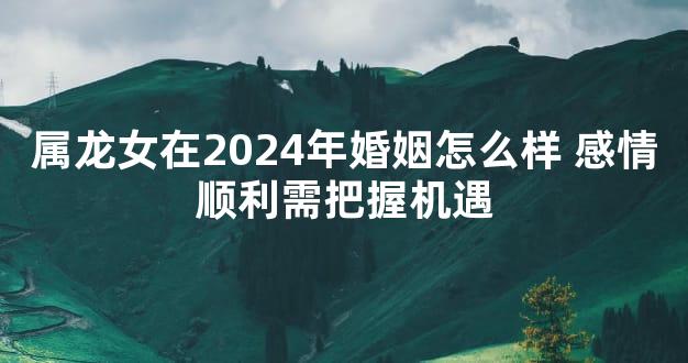 属龙女在2024年婚姻怎么样 感情顺利需把握机遇